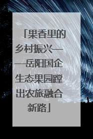 果香里的乡村振兴——岳阳国企生态果园蹚出农旅融合新路